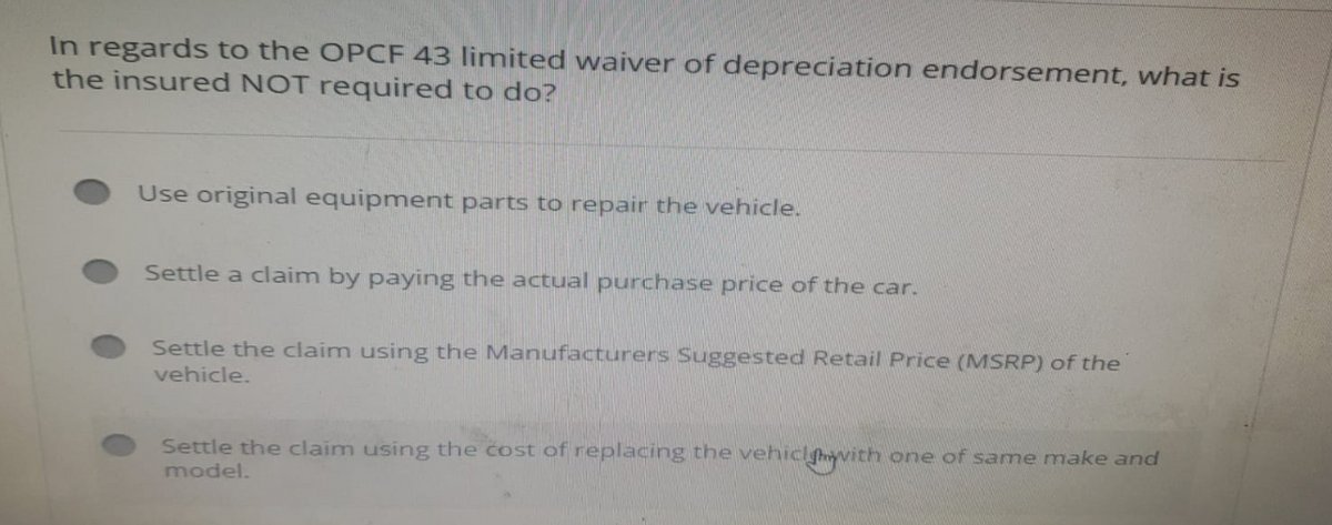 In regards to the OPCF 43 limited waiver of depreciation endorsement, what is
the insured NOT required to do?
Use original equipment parts to repair the vehicle.
Settle a claim by paying the actual purchase price of the car.
Settle the claim using the Manufacturers Suggested Retail Price (MSRP) of the
vehicle.
Settle the claim using the cost of replacing the vehiclywith one of same make and
model.