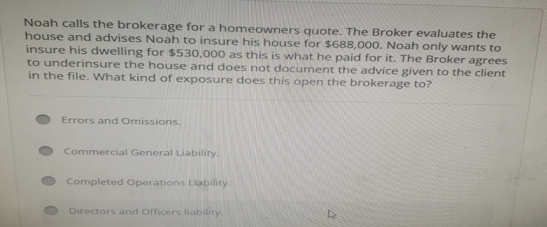 Noah calls the brokerage for a homeowners quote. The Broker evaluates the
house and advises Noah to insure his house for $688,000. Noah only wants to
insure his dwelling for $530,000 as this is what he paid for it. The Broker agrees
to underinsure the house and does not document the advice given to the client
in the file. What kind of exposure does this open the brokerage to?
Errors and Omissions.
Commercial General Liability.
Completed Operations Liability.
Directors and Officers liability.