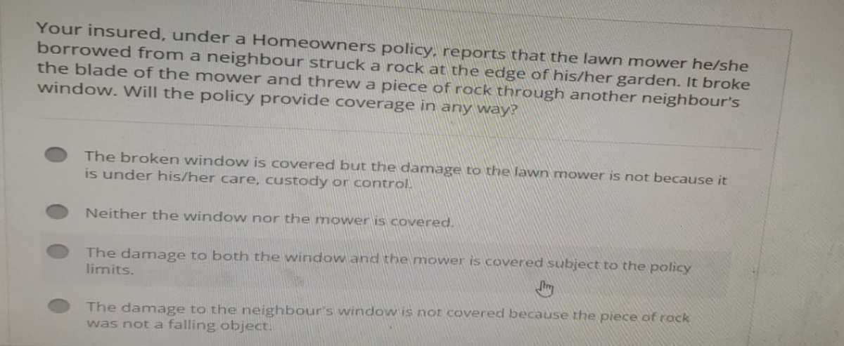 Your insured, under a Homeowners policy, reports that the lawn mower he/she
borrowed from a neighbour struck a rock at the edge of his/her garden. It broke
the blade of the mower and threw a piece of rock through another neighbour's
window. Will the policy provide coverage in any way?
The broken window is covered but the damage to the lawn mower is not because it
is under his/her care, custody or control.
Neither the window nor the mower is covered.
The damage to both the window and the mower is covered subject to the policy
limits.
The damage to the neighbour's window is not covered because the piece of rock
was not a falling object.