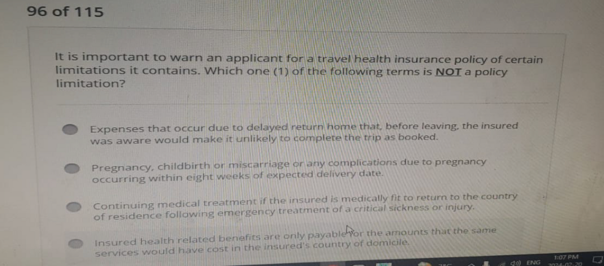 96 of 115
It is important to warn an applicant for a travel health insurance policy of certain
limitations it contains. Which one (1) of the following terms is NOT a policy
limitation?
Expenses that occur due to delayed return home that, before leaving, the insured
was aware would make it unlikely to complete the trip as booked.
Pregnancy, childbirth or miscarriage or any complications due to pregnancy
occurring within eight weeks of expected delivery date.
Continuing medical treatment if the insured is medically fit to return to the country
of residence following emergency treatment of a critical sickness or injury.
Insured health related benefits are only payable for the amounts that the same
services would have cost in the insured's country of domicile.
4) ENG
1:07 PM
2024-02-20