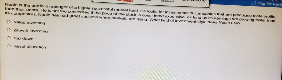 cording
Whiteboard
Flag for Revie
Neale is the portfolio manager of a highly successful mutual fund. He looks for investments in companies that are producing more profits
than their peers. He is not too concerned if the price of the stock is considered expensive, as long as its earnings are growing faster than
its competitors. Neale has had great success when markets are rising. What kind of investment style does Neale use?
O value investing
O growth investing
top-down
asset allocation