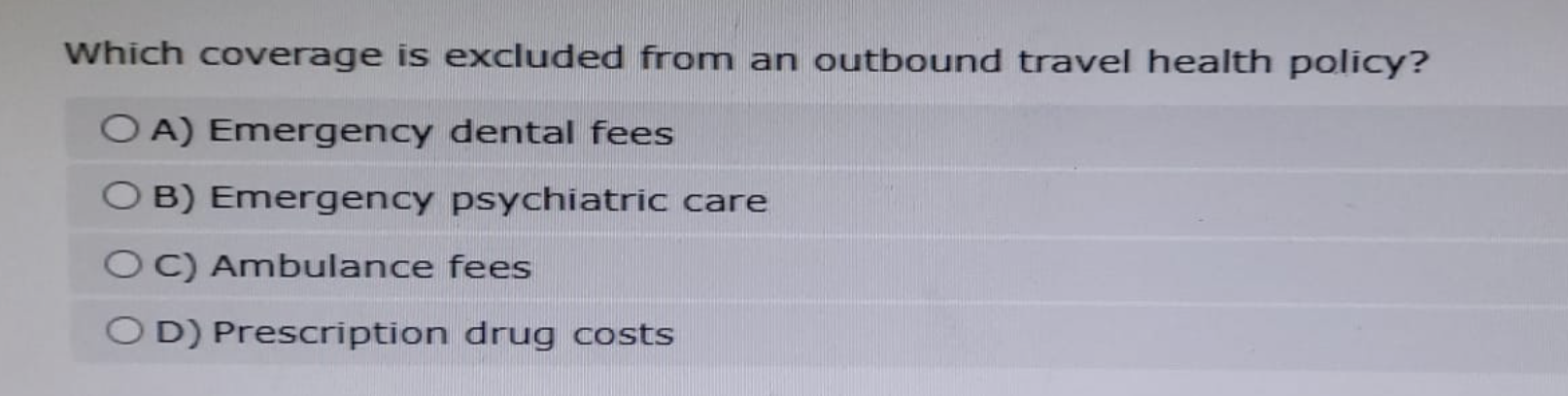 Which coverage is excluded from an outbound travel health policy?
OA) Emergency dental fees
O B) Emergency psychiatric care
OC) Ambulance fees
OD) Prescription drug costs