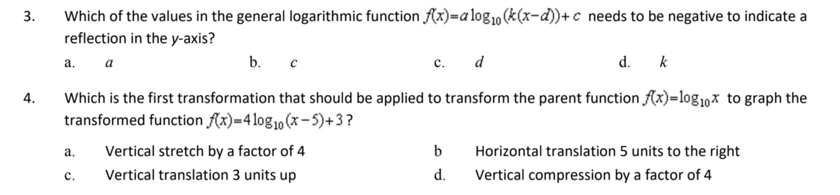 3.
4.
Which of the values in the general logarithmic function f(x)=alog₁0 (k(x-d))+c needs to be negative to indicate a
reflection in the y-axis?
a.
a.
a
C.
b.
с
Which is the first transformation that should be applied to transform the parent function f(x)=log₁0x to graph the
transformed function f(x)=4 log₁0 (x-5)+3?
c. d
Vertical stretch by a factor of 4
Vertical translation 3 units up
d. k
b Horizontal translation 5 units to the right
d.
Vertical compression by a factor of 4