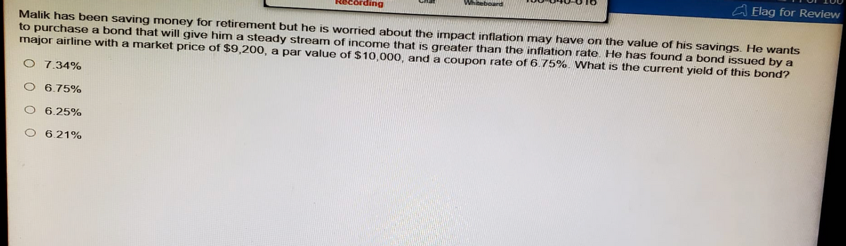 Recording
Whiteboard
Flag for Review
Malik has been saving money for retirement but he is worried about the impact inflation may have on the value of his savings. He wants
to purchase a bond that will give him a steady stream of income that is greater than the inflation rate. He has found a bond issued by a
major airline with a market price of $9,200, a par value of $10,000, and a coupon rate of 6.75%. What is the current yield of this bond?
O 7.34%
O 6.75%
O 6.25%
6.21%