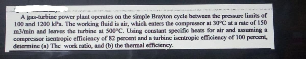 A gas-turbine power plant operates on the simple Brayton cycle between the pressure limits of
100 and 1200 kPa. The working fluid is air, which enters the compressor at 30°C at a rate of 150
m3/min and leaves the turbine at 500°C. Using constant specific heats for air and assuming a
compressor isentropic efficiency of 82 percent and a turbine isentropic efficiency of 100 percent,
determine (a) The work ratio, and (b) the thermal efficiency.