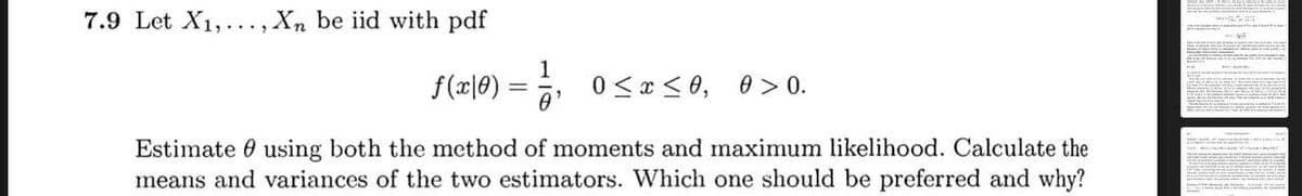 7.9 Let X1,..., Xn be iid with pdf
1
f(x|0)
0 <x < 0, 0 > 0.
Estimate 0 using both the method of moments and maximum likelihood. Calculate the
means and variances of the two estimators. Which one should be preferred and why?

