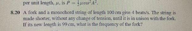 per unit length, u, is P = uvo A.
8.20 A fork and a monochord string of length 100 cm give 4 beats/s. The string is
made shorter, without any change of tension, until it is in unison with the fork.
If its new length is 99 cm, what is the frequency of the fork?
