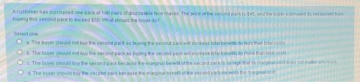 A customer has purchased one pack of 100 pairs of disposable face masks. The price of the second pack is $45, and the burer estitnated its net benefit from
buying this second pack to exceed $50 What should the buyer do?
Select one
O a The buyer should not buy the second pack as buying the second packiwitl increase total benetts by less than total costs
b. The buyer should not buy the second pack as buying the second pack will increase total benefits by more than total costs
OC The buyer should buy the second pack because the marginal beneft of the second packit so igh that ts marginat cost does not mater umy more
d. The buyer should buy the second pack because the marginal benefit of the second pack exceeds the marginal cost
