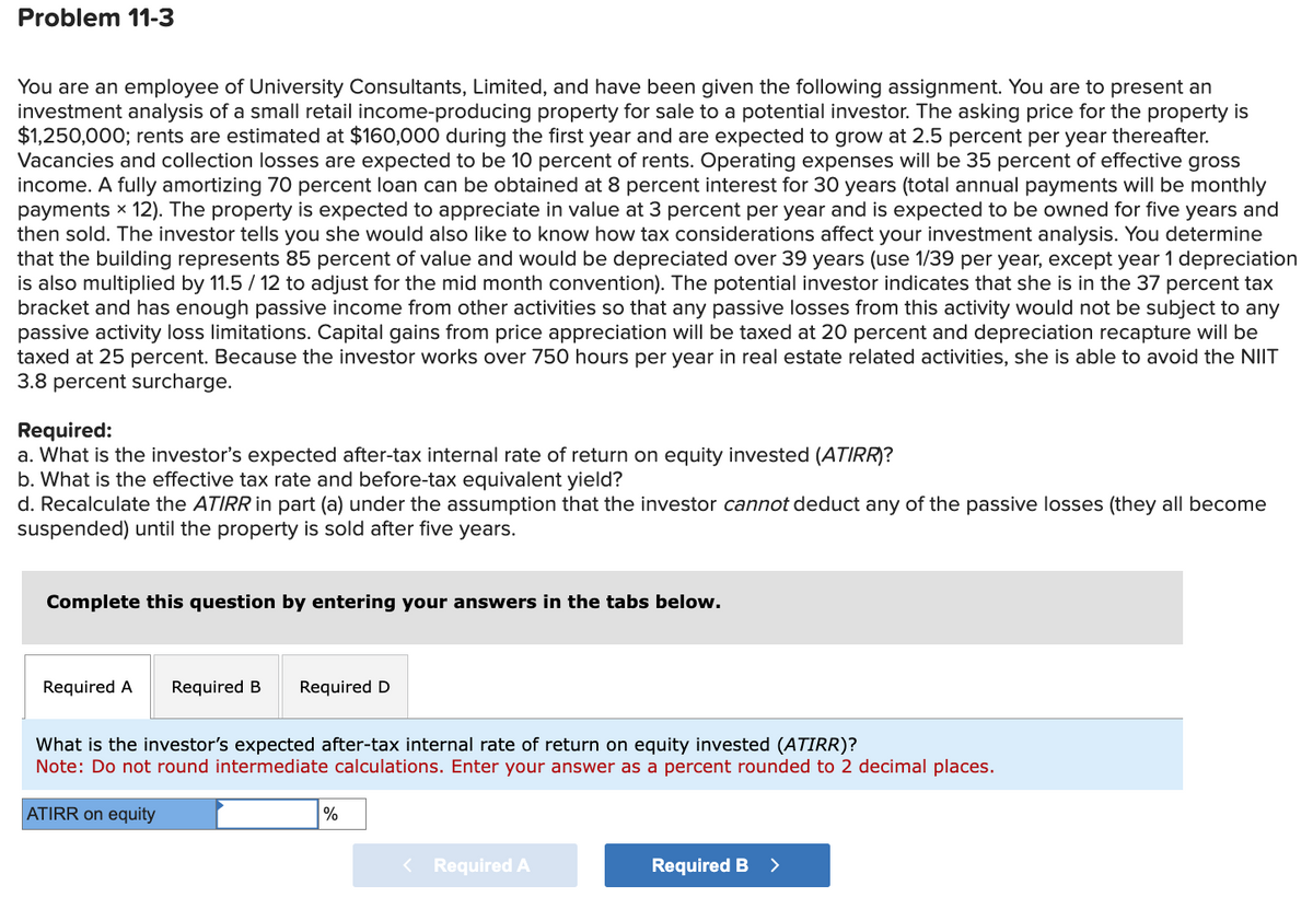 Problem 11-3
You are an employee of University Consultants, Limited, and have been given the following assignment. You are to present an
investment analysis of a small retail income-producing property for sale to a potential investor. The asking price for the property is
$1,250,000; rents are estimated at $160,000 during the first year and are expected to grow at 2.5 percent per year thereafter.
Vacancies and collection losses are expected to be 10 percent of rents. Operating expenses will be 35 percent of effective gross
income. A fully amortizing 70 percent loan can be obtained at 8 percent interest for 30 years (total annual payments will be monthly
payments × 12). The property is expected to appreciate in value at 3 percent per year and is expected to be owned for five years and
then sold. The investor tells you she would also like to know how tax considerations affect your investment analysis. You determine
that the building represents 85 percent of value and would be depreciated over 39 years (use 1/39 per year, except year 1 depreciation
is also multiplied by 11.5/12 to adjust for the mid month convention). The potential investor indicates that she is in the 37 percent tax
bracket and has enough passive income from other activities so that any passive losses from this activity would not be subject to any
passive activity loss limitations. Capital gains from price appreciation will be taxed at 20 percent and depreciation recapture will be
taxed at 25 percent. Because the investor works over 750 hours per year in real estate related activities, she is able to avoid the NIIT
3.8 percent surcharge.
Required:
a. What is the investor's expected after-tax internal rate of return on equity invested (ATIRR)?
b. What is the effective tax rate and before-tax equivalent yield?
d. Recalculate the ATIRR in part (a) under the assumption that the investor cannot deduct any of the passive losses (they all become
suspended) until the property is sold after five years.
Complete this question by entering your answers in the tabs below.
Required A Required B
Required D
What is the investor's expected after-tax internal rate of return on equity invested (ATIRR)?
Note: Do not round intermediate calculations. Enter your answer as a percent rounded to 2 decimal places.
ATIRR on equity
%
< Required A
Required B >