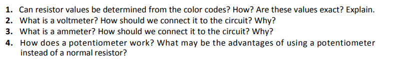 1. Can resistor values be determined from the color codes? How? Are these values exact? Explain.
2. What is a voltmeter? How should we connect it to the circuit? Why?
3. What is a ammeter? How should we connect it to the circuit? Why?
4. How does a potentiometer work? What may be the advantages of using a potentiometer
instead of a normal resistor?
