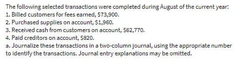 The following selected transactions were completed during August of the current year:
1. Billed customers for fees earned, $73,900.
2. Purchased supplies on account, $1,96o.
3. Received cash from customers on account, $62,770.
4. Paid creditors on account, $820.
a. Journalize these transactions in a two-column journal, using the appropriate number
to identify the transactions. Journal entry explanations may be omitted.
