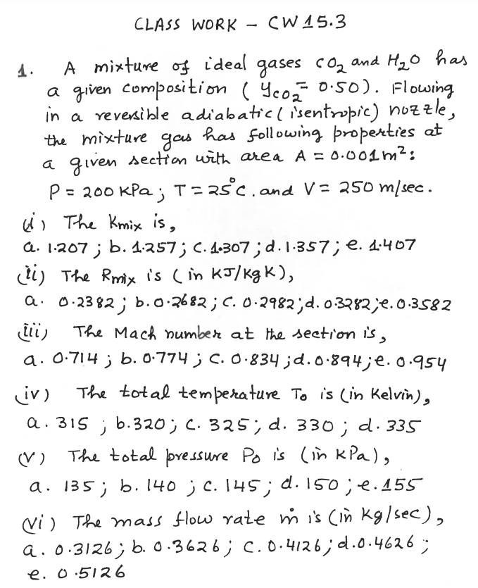 CLASS WORK - (W15.3
A mixture of ideal gases coz and H20 has
a given composition ( Yco O:50). Flowing
in a revenible adiabaticlisentropic) nozzle,
has following þroperties at
a qiven section with area A = 0.001m²:
1.
%3D
the mixture
gos
= 200 KPa ; T = R5°C.and V= 250 m/sec.
i) The Kmix is,
a. 1:207 ;
%3D
b. 1.257; C. A-307; d.1.357; e. 4:407
ti) The Rmix is (in KJ/kgK),
a. 0:23 82 ; b.o.2682 ; C. O·2982;d. o3282;e.0.3582
The Mach umber at the seetion is,
a. 0.714 ; b. 0.774 ; C.O.834 ;d.0.894;e.0.954
The total temperature To is (in Kelvin),
iv)
a. 315 ; b.320; C. 325, d. 330 ; d· 335
(V)
The total þressure Po is (in kPa),
a. 135; b. 140 ;C. 145; d. 150; e.155
vi ) The mass flow rate m is (in kg/sec),
a. 0.3126; b. 0.3626; C.O.4126;d.0.4626;
e. o.5126
