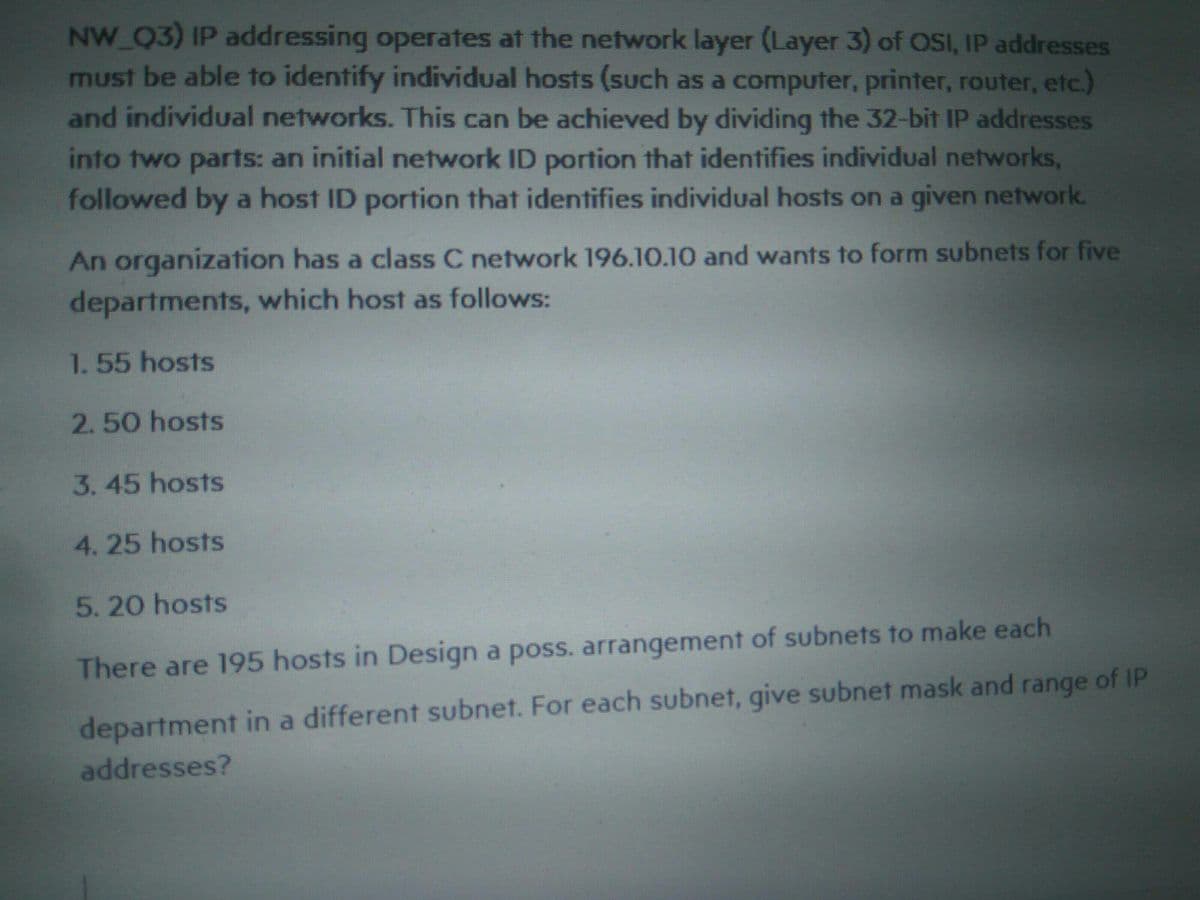 NW Q3) IP addressing operates at the network layer (Layer 3) of OSI, IP addresses
must be able to identify individual hosts (sUch as a computer, printer, router, etc.)
and individual networks. This can be achieved by dividing the 32-bit IP addresses
into two parts: an initial network ID portion that identifies individual networks,
followed by a host ID portion that identifies individual hosts on a given network.
An organization has a class C network 196.10.10 and wants to form subnets for five
departments, which host as follows:
1.55 hosts
2.50 hosts
3.45 hosts
4. 25 hosts
5.20 hosts
There are 195 hosts in Design a poss. arrangement of subnets to make each
department in a different subnet. For each subnet, give subnet mask and range of IP
addresses?
