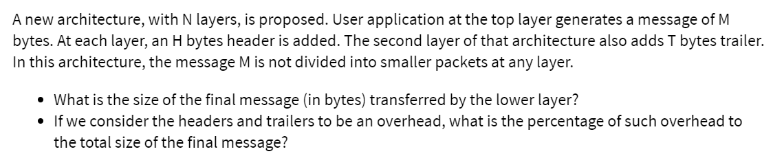 A new architecture, with N layers, is proposed. User application at the top layer generates a message of M
bytes. At each layer, an H bytes header is added. The second layer of that architecture also adds T bytes trailer.
In this architecture, the message M is not divided into smaller packets at any layer.
• What is the size of the final message (in bytes) transferred by the lower layer?
• If we consider the headers and trailers to be an overhead, what is the percentage of such overhead to
the total size of the final message?
