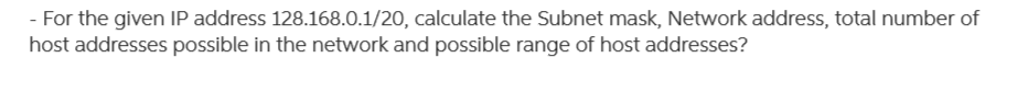 - For the given IP address 128.168.0.1/20, calculate the Subnet mask, Network address, total number of
host addresses possible in the network and possible range of host addresses?
