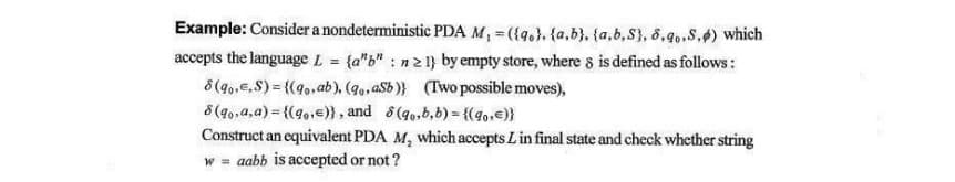 Example: Consider a nondeterministic PDA M, = ({q.}, {a,b}. {a,b,S}, 8,9.S.4) which
accepts the language L = {a"b" : n21} by empty store, where 8 is defined as follows:
8 (g0.E,S) = {(40,ab), (90,asb)} (Two possible moves),
8 (q,,a,a) = {(4,,e)} , and 8(go,b,b) = {(40,e}}
Construct an equivalent PDA M, which accepts Lin final state and check whether string
w = aabb is accepted or not ?
