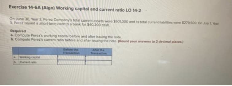 Exercise 14-6A (Algo) Working capital and current ratio LO 14-2
On June 30, Year 3, Perez Company's total current assets were $501,000 and its total current liabilities were $279,500. On July 1 Year
3. Perez issued a short-term note to a bank for $40,200 cash
Required
a. Compute Perez's working capital before and after issuing the note.
b. Compute Perez's current ratio before and after issuing the note. (Round your answers to 2 decimal places.)
Working capital
b. Current ratio
Before the
Transaction
After the
Transaction