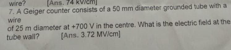 wire?
[Ans. 74 kVlcm
7. A Geiger counter consists of a 50 mm diameter grounded tube with a
wire
of 25 m diameter at +700 V in the centre. What is the electric field at the
tube wall?
[Ans. 3.72 MV/cm]
