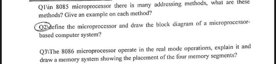 Q1\in 8085 microprocessor there is many addressing methods, what are these
methods? Give an example on each method?
Q2 define the microprocessor and draw the block diagram of a microprocessor-
based computer system?
Q3\The 8086 microprocessor operate in the real mode operations, explain it and
draw a memory system showing the placement of the four memory segments?