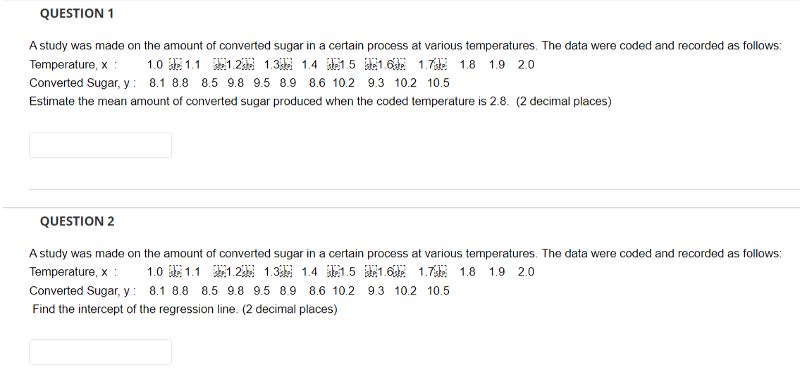 QUESTION 1
A study was made on the amount of converted sugar in a certain process at various temperatures. The data were coded and recorded as follows:
Temperature, x :
1.0 SEP 1.1 SEP 1.2 1.3 1.4 1.5 SP1.6 1.7 1.8 1.9 2.0
Converted Sugar, y: 8.1 8.8 8.5 9.8 9.5 8.9 8.6 10.2 9.3 10.2 10.5
Estimate the mean amount of converted sugar produced when the coded temperature is 2.8. (2 decimal places)
QUESTION 2
A study was made on the amount of converted sugar in a certain process at various temperatures. The data were coded and recorded as follows:
Temperature, x :
1.0 1.1
1.2 1.3 1.4 1.5 SEP 1.6 SEP 1.7 SEP 1.8 1.9 2.0
8.1 8.8 8.5 9.8 9.5 8.9 8.6 10.2 9.3 10.2 10.5
Converted Sugar, y:
Find the intercept of the regression line. (2 decimal places)