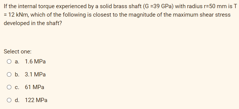 If the internal torque experienced by a solid brass shaft (G =39 GPa) with radius r=50 mm is T
= 12 kNm, which of the following is closest to the magnitude of the maximum shear stress
developed in the shaft?
Select one:
О а. 1.6 МPа
O b. 3.1 MPa
О с. 61 МРа
O d. 122 MPa
