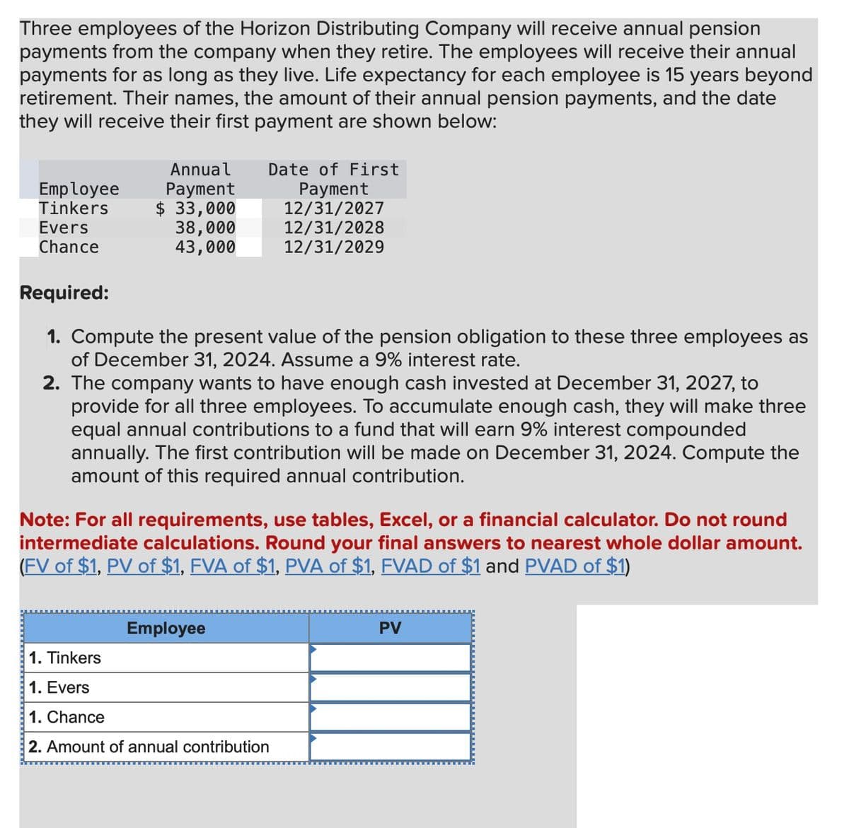 Three employees of the Horizon Distributing Company will receive annual pension
payments from the company when they retire. The employees will receive their annual
payments for as long as they live. Life expectancy for each employee is 15 years beyond
retirement. Their names, the amount of their annual pension payments, and the date
they will receive their first payment are shown below:
Annual
Employee Payment
Tinkers
$ 33,000
Evers
Chance
38,000
43,000
Date of First
Payment
12/31/2027
12/31/2028
12/31/2029
Required:
1. Compute the present value of the pension obligation to these three employees as
of December 31, 2024. Assume a 9% interest rate.
2. The company wants to have enough cash invested at December 31, 2027, to
provide for all three employees. To accumulate enough cash, they will make three
equal annual contributions to a fund that will earn 9% interest compounded
annually. The first contribution will be made on December 31, 2024. Compute the
amount of this required annual contribution.
Note: For all requirements, use tables, Excel, or a financial calculator. Do not round
intermediate calculations. Round your final answers to nearest whole dollar amount.
(FV of $1, PV of $1, FVA of $1, PVA of $1, FVAD of $1 and PVAD of $1)
Employee
1. Tinkers
1. Evers
1. Chance
2. Amount of annual contribution
PV