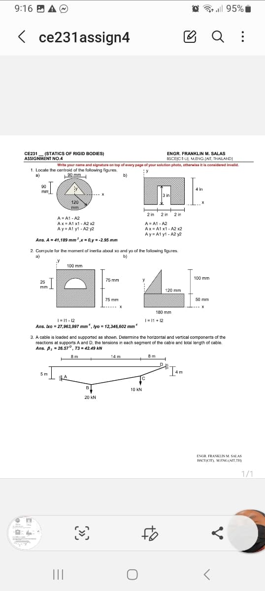 9:16 A
<ce231assign4
CE231 (STATICS OF RIGID BODIES)
ASSIGNMENT NO.4
Sy
ENGR. FRANKLIN M. SALAS
BSCEICIT-UI, M.ENG.JAIT, THAILANDI
Write your name and signature on top of every page of your solution photo, otherwise it is considered invalid.
1. Locate the centroid of the following figures.
Y
a)
90 mm
b)
90
mm
25 I
mm
n
A=A1-A2
Ax=A1 x1 - A2 x2
Ay=A1 y1-A2 y2
Ans. A = 41,189 mm ²,x = 0,y = -2.95 mm
2. Compute for the moment of inertia about xo and yo of the following figures.
a)
b)
120
mm.
5 m
100 mm
1=11-12
Ans. Ixo = 27,963,997 mm, lyo = 12,346,602 mm
A
|||
B
75 mm
20 KN
75 mm
- X
3
14 m
2 in 2 in 2 in
A = A1-A2
Ax=A1 x1 - A2 x2
Ay A1 y1-A2 y2
10 KN
U
y
3. A cable is loaded and supported as shown. Determine the horizontal and vertical components of the
reactions at supports A and D, the tensions in each segment of the cable and total length of cable.
Ans. B, = 26.57°, T3 = 42.49 KN
8 m
3 in
TC
1=11+12
8m
120 mm
180 mm
H
** || 95%
4 in
I4m
X
100 mm
50 mm
X
:
ENGR. FRANKLIN M. SALAS
BSCE(CIT), M.ENG (AIT,TH)
1/1