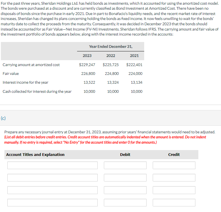 For the past three years, Sheridan Holdings Ltd. has held bonds as investments, which it accounted for using the amortized cost model.
The bonds were purchased at a discount and are currently classified as Bond Investment at Amortized Cost. There have been no
disposals of bonds since the purchase in early 2021. Due in part to Bonafacio's liquidity needs, and the recent market rate of interest
increases, Sheridan has changed its plans concerning holding the bonds as fixed income. It now feels unwilling to wait for the bonds'
maturity date to collect the proceeds from the maturity. Consequently, it was decided in December 2023 that the bonds should
instead be accounted for as Fair Value-Net Income (FV-NI) Investments. Sheridan follows IFRS. The carrying amount and fair value of
the investment portfolio of bonds appears below, along with the interest income recorded in the accounts:
Year Ended December 31,
2023
2022
2021
Carrying amount at amortized cost
$229,247
$225,725
$222,401
Fair value
226,800
224,800
224,000
Interest income for the year
13,522
13,324
13,134
Cash collected for interest during the year
10,000
10,000
10,000
(c)
Prepare any necessary journal entry at December 31, 2023, assuming prior years' financial statements would need to be adjusted.
(List all debit entries before credit entries. Credit account titles are automatically indented when the amount is entered. Do not indent
manually. If no entry is required, select "No Entry" for the account titles and enter O for the amounts.)
Account Titles and Explanation
Debit
Credit