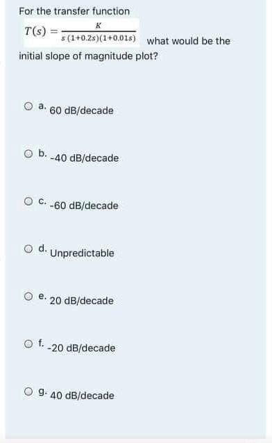 For the transfer function
K
T(s):
s(1+0.2s)(1+0.01s) what would be the
initial slope of magnitude plot?
a. 60 dB/decade
O b. -40 dB/decade
C. -60 dB/decade
d. Unpredictable
e.
O f.
20 dB/decade
-20 dB/decade
9. 40 dB/decade