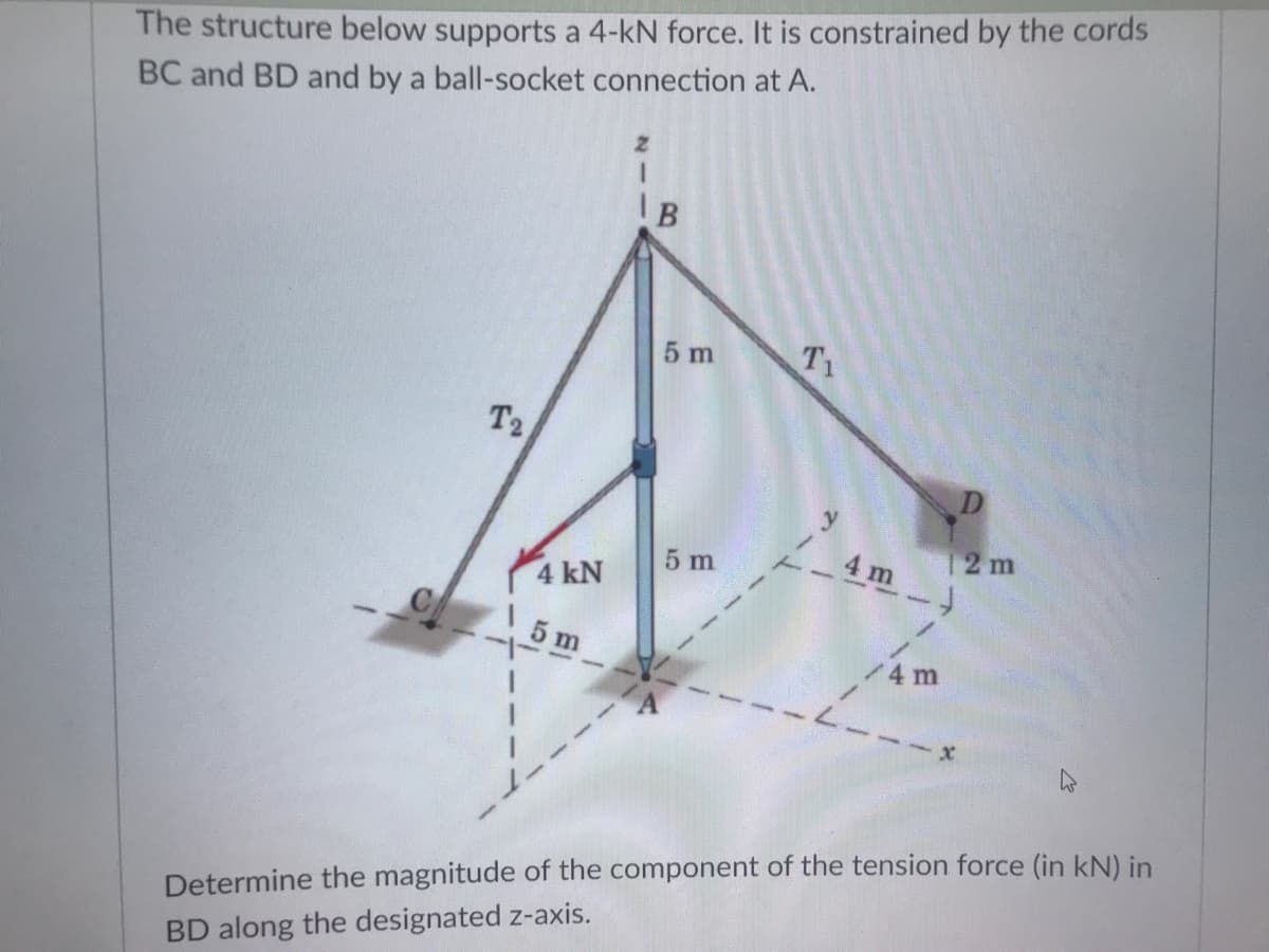The structure below supports a 4-kN force. It is constrained by the cords
BC and BD and by a ball-socket connection at A.
5 m
T1
T2
D
12 m
4 m )
5 m
4 kN
1 5 m
--
4 m
Determine the magnitude of the component of the tension force (in kN) in
BD along the designated z-axis.
