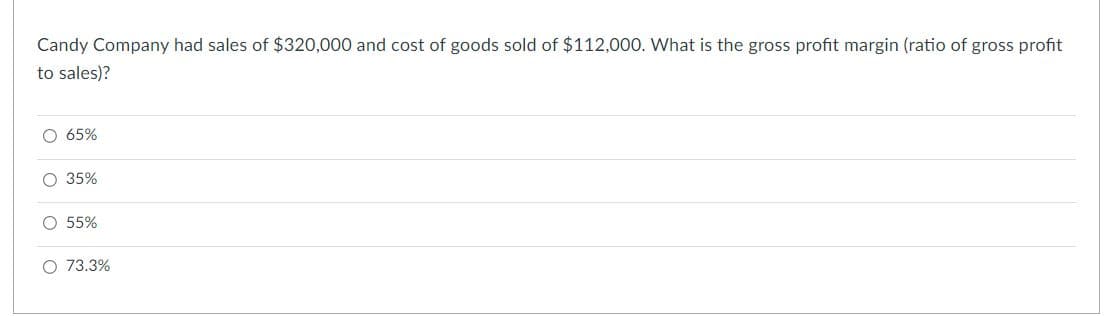 Candy Company had sales of $320,000 and cost of goods sold of $112,000. What is the gross profit margin (ratio of gross profit
to sales)?
O 65%
O 35%
O 55%
O 73.3%
