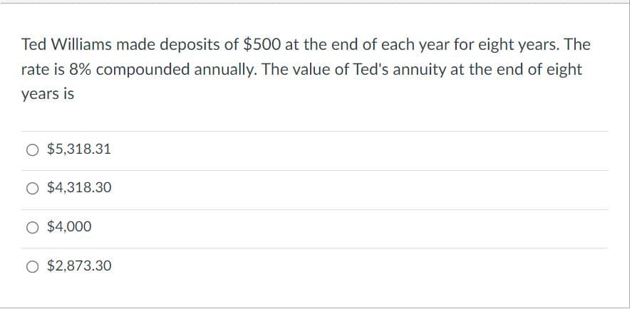 Ted Williams made deposits of $500 at the end of each year for eight years. The
rate is 8% compounded annually. The value of Ted's annuity at the end of eight
years is
O $5,318.31
O $4,318.30
$4,000
O $2,873.30
