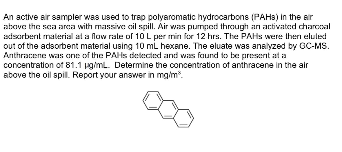 An active air sampler was used to trap polyaromatic hydrocarbons (PAHs) in the air
above the sea area with massive oil spill. Air was pumped through an activated charcoal
adsorbent material at a flow rate of 10 L per min for 12 hrs. The PAHs were then eluted
out of the adsorbent material using 10 mL hexane. The eluate was analyzed by GC-MS.
Anthracene was one of the PAHs detected and was found to be present at a
concentration of 81.1 µg/mL. Determine the concentration of anthracene in the air
above the oil spill. Report your answer in mg/m³.