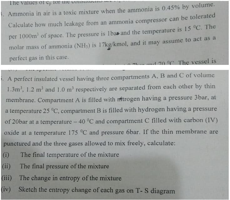 The values of Cp for the consu
Ammonia in air is a toxic mixture when the ammonia is 0.45% by volume.
Calculate how much leakage from an ammonia compressor can be tolerated
per 1000m³ of space. The pressure is 1bas and the temperature is 15 °C. The
molar mass of ammonia (NH3) is 17kg/kmol, and it may assume to act as a
perfect gas in this case.
and 70 °C. The vessel is
A perfect insulated vessel having three compartments A, B and C of volume
1.3m³, 1.2 m³ and 1.0 m² respectively are separated from each other by thin
membrane. Compartment A is filled with ritrogen having a pressure 3bar, at
a temperature 25 °C, compartment B is filled with hydrogen having a pressure
of 20bar at a temperature -40 °C and compartment C filled with carbon (IV)
oxide at a temperature 175 °C and pressure 6bar. If the thin membrane are
punctured and the three gases allowed to mix freely, calculate:
(i)
The final temperature of the mixture
The final pressure of the mixture
(iii)
The change in entropy of the mixture
(iv) Sketch the entropy change of each gas on T- S diagram