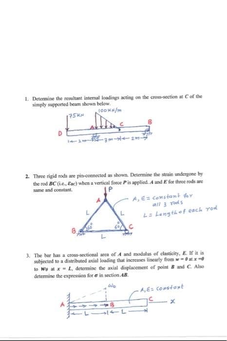 1. Determine the resultant internal loadings acting on the cross-section at C of the
simply supported beam shown below.
100Kx/m
175KN
H
-3m-4-2m-
2. Three rigid rods are pin-connected as shown. Determine the strain undergone by
the rod BC (ie., Enc) when a vertical force P is applied. A and E for three rods are
same and constant.
L
A, E= constant for
all 3 rods
LITL
L= Length of each you
3. The bar has a cross-sectional area of A and modulus of clasticity, E. If it is
subjected to a distributed axial loading that increases linearly from w=0 at x-0
to Wo at x = L, determine the axial displacement of point B and C. Also
determine the expression for in section AB.
Wo
-A,E= Constant
x