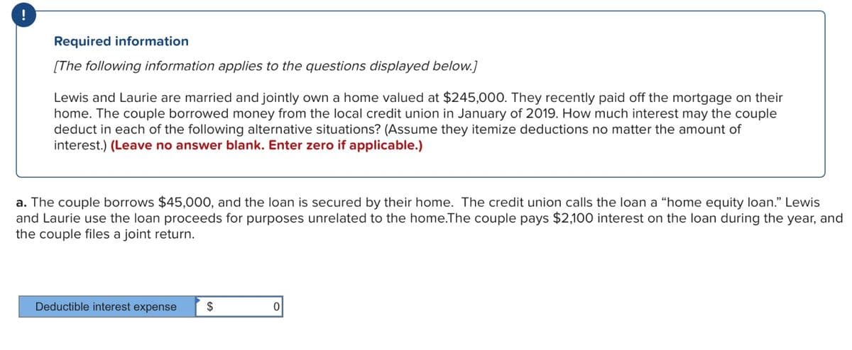 !
Required information
[The following information applies to the questions displayed below.]
Lewis and Laurie are married and jointly own a home valued at $245,000. They recently paid off the mortgage on their
home. The couple borrowed money from the local credit union in January of 2019. How much interest may the couple
deduct in each of the following alternative situations? (Assume they itemize deductions no matter the amount of
interest.) (Leave no answer blank. Enter zero if applicable.)
a. The couple borrows $45,000, and the loan is secured by their home. The credit union calls the loan a "home equity loan." Lewis
and Laurie use the loan proceeds for purposes unrelated to the home. The couple pays $2,100 interest on the loan during the year, and
the couple files a joint return.
Deductible interest expense
$
0