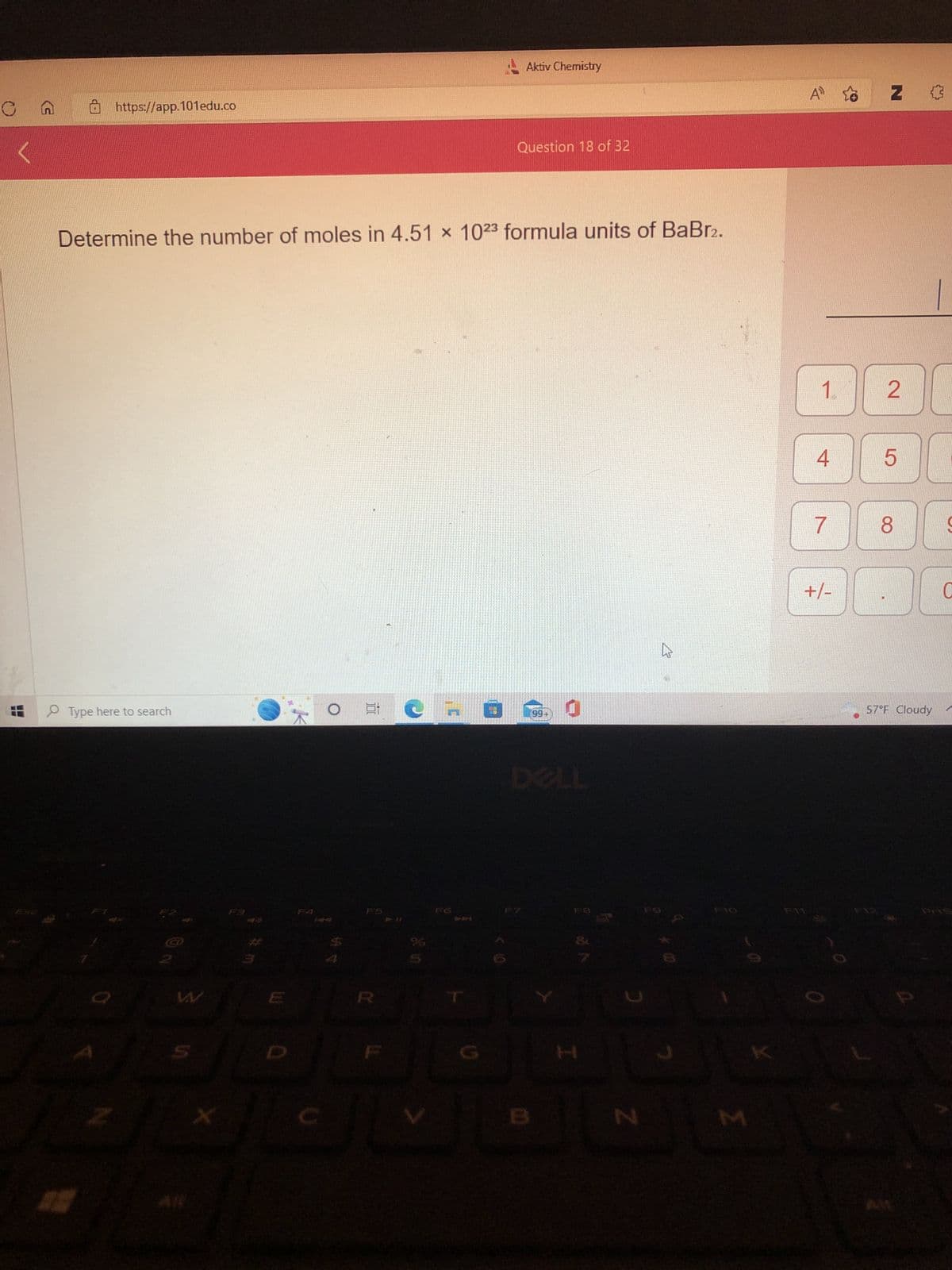 <
https://app.101edu.co
Type here to search
2
Determine the number of moles in 4.51 x 1023 formula units of BaBr2.
Z
X
F3
Et
R
W
CIO
Aktiv Chemistry
101
Question 18 of 32
199+
JU
3
N
MAM
Σ
A₁
1
4
7
+/-
Z
2
5
8
57°F Cloudy
S
C