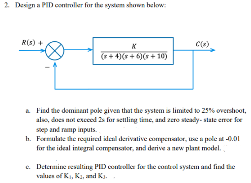 2. Design a PID controller for the system shown below:
R(s) +
K
C(s)
(s+4) (s+6)(s + 10)
a. Find the dominant pole given that the system is limited to 25% overshoot,
also, does not exceed 2s for settling time, and zero steady-state error for
step and ramp inputs.
b. Formulate the required ideal derivative compensator, use a pole at -0.01
for the ideal integral compensator, and derive a new plant model.
c. Determine resulting PID controller for the control system and find the
values of K₁, K2, and K3..