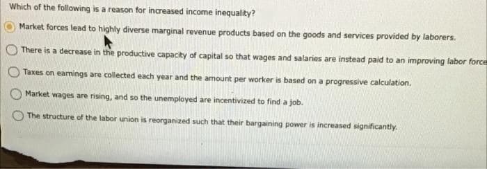 Which of the following is a reason for increased income inequality?
Market forces lead to highly diverse marginal revenue products based on the goods and services provided by laborers.
There is a decrease in the productive capacity of capital so that wages and salaries are instead paid to an improving labor force
Taxes on eamings are collected each year and the amount per worker is based on a progressive calculation.
Market wages are rising, and so the unemployed are incentivized to find a job.
The structure of the labor union is reorganized such that their bargaining power is increased significantly.
