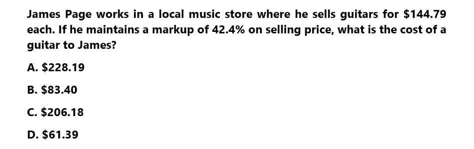 James Page works in a local music store where he sells guitars for $144.79
each. If he maintains a markup of 42.4% on selling price, what is the cost of a
guitar to James?
A. $228.19
B. $83.40
C. $206.18
D. $61.39