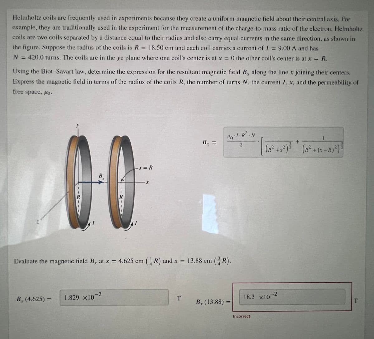 Helmholtz coils are frequently used in experiments because they create a uniform magnetic field about their central axis. For
example, they are traditionally used in the experiment for the measurement of the charge-to-mass ratio of the electron. Helmholtz
coils are two coils separated by a distance equal to their radius and also carry equal currents in the same direction, as shown in
the figure. Suppose the radius of the coils is R = 18.50 cm and each coil carries a current of I = 9.00 A and has
%3D
%3D
N = 420.0 turns. The coils are in the yz plane where one coil's center is at x = 0 the other coil's center is at x = R.
%3D
Using the Biot-Savart law, determine the expression for the resultant magnetic field By along the line x joining their centers.
Express the magnetic field in terms of the radius of the coils R, the number of turns N, the current I, x, and the permeability of
free space, lo.
H0-1.R.N
Bx =
%3D
(R²+x²)*
(R²+(x-R)²)
Ex= R
B
X.
Evaluate the magnetic field B, at x = 4.625 cm (R) and x = 13.88 cm (R).
1.829 ×10-2
18.3 X10-2
B, (4.625) =
T
B (13.88) =
Incorrect
