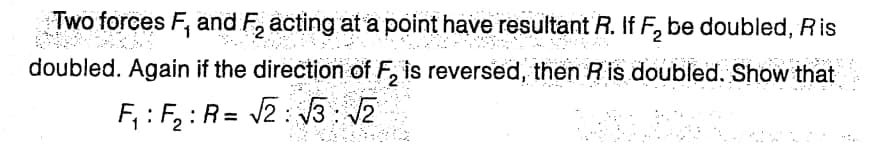 Two forces F, and F₂ acting at a point have resultant R. If F₂ be doubled, Ris
doubled. Again if the direction of F₂ is reversed, then R is doubled. Show that
F₁: F₂: R= √2:√√3: √2