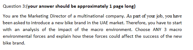 Question 3:(your answer should be approximately 1 page long)
You are the Marketing Director of a multinational company. As part of your job, you have
been asked to introduce a new bike brand in the UAE market. Therefore, you have to start
with an analysis of the impact of the macro environment. Choose ANY 3 macro
environmental forces and explain how these forces could affect the success of the new
bike brand.

