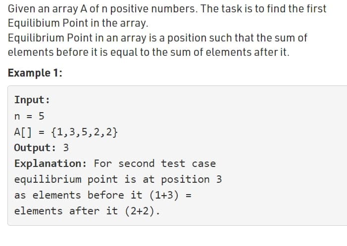 Given an array A of n positive numbers. The task is to find the first
Equilibium Point in the array.
Equilibrium Point in an array is a position such that the sum of
elements before it is equal to the sum of elements after it.
Example 1:
Input:
n = 5
A[] = {1,3,5,2,2}
Output: 3
Explanation: For second test case
equilibrium point is at position 3
as elements before it (1+3)
elements after it (2+2).
