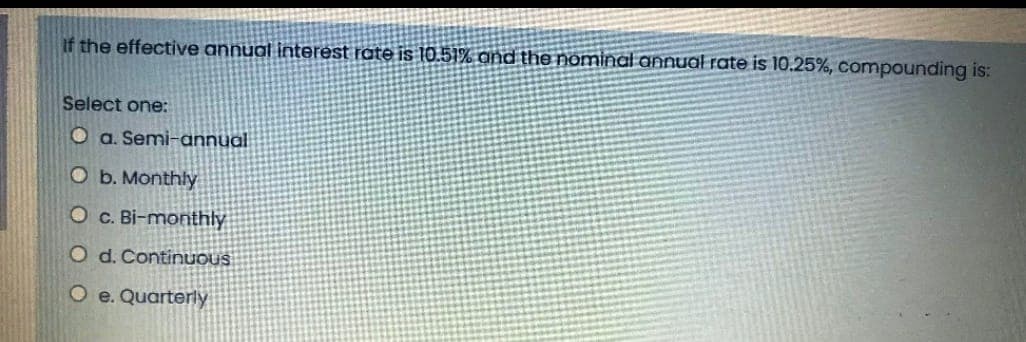 If the effective annual interest rate is 10.51% and the nominal annual rate is 10.25%, compounding is:
Select one:
Oa. Semi-annual
O b. Monthly
O c. Bi-monthly
O d. Continuous
O e. Quarterly