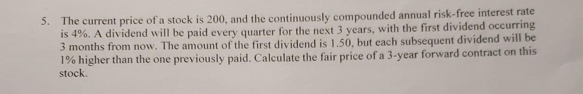 5. The current price of a stock is 200, and the continuously compounded annual risk-free interest rate
is 4%. A dividend will be paid every quarter for the next 3 years, with the first dividend occurring
3 months from now. The amount of the first dividend is 1.50, but each subsequent dividend will be
1% higher than the one previously paid. Calculate the fair price of a 3-year forward contract on this
stock.