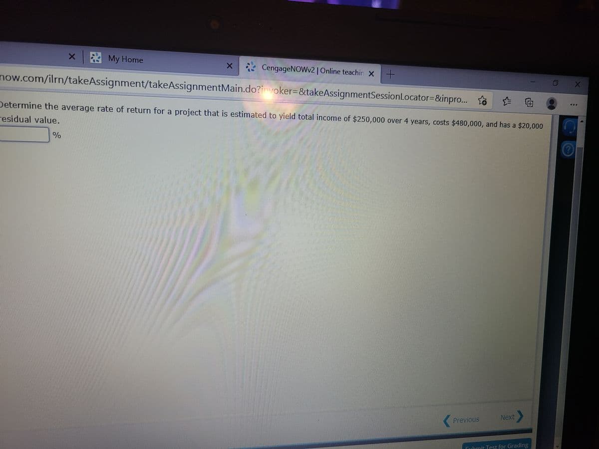 x E My Home
CengageNOWv2 |Online teachir x+
now.com/ilrn/takeAssignment/takeAssignmentMain.do?invoker=&takeAssignmentSessionLocator=&inpro. ta
o
伯
Determine the average rate of return for a project that is estimated to yield total income of $250,000 over 4 years, costs $480,000, and has a $20,000
residual value.
Next
Previous
Submit Test for Grading
