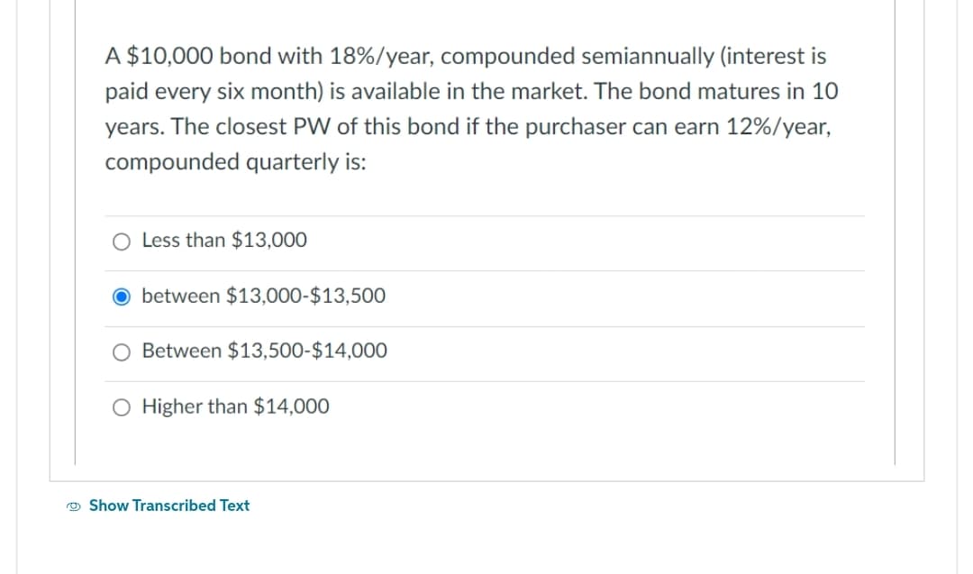 A $10,000 bond with 18%/year, compounded semiannually (interest is
paid every six month) is available in the market. The bond matures in 10
years. The closest PW of this bond if the purchaser can earn 12% / year,
compounded quarterly is:
O Less than $13,000
O between $13,000-$13,500
Between $13,500-$14,000
O Higher than $14,000
Show Transcribed Text