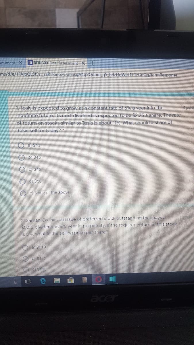 sessment X BFIN300 Final Assessment X
ms/d/e/1FAIPQLSF5SI saRHono2OuhSsqA4gPQdhm gY h9zDgWrf1F1zGnQg/foramResponse
1. Tpsis is expected to grow at a constant rate of 6% a year into the
indefinite future. Its next dividend is expected to be $2.25 a share. The rate
of return on stocksisimilar to Tpsis is about 11%. What should a share of
Tpsis sell for today?*
O a) $43
O D $45
O c) S46
O d) $50
O e) None of the above
2. Saman Co. has an issue of preferred stock outstanding that pays a
$5.50 dividend every vear in perpetuity. If the required return of this stock
is 5%, what is the selling price per share?
O a) si10
