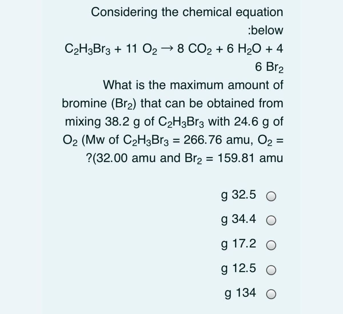 Considering the chemical equation
:below
C2H3B13 + 11 O2 → 8 CO2 + 6 H2O + 4
6 Br2
What is the maximum amount of
bromine (Br2) that can be obtained from
mixing 38.2 g of C2H3B13 with 24.6 g of
O2 (Mw of C2H3Br3 = 266.76 amu, O2 =
?(32.00 amu and Br2 = 159.81 amu
g 32.5 О
g 34.4 O
g 17.2 O
g 12.5 O
g 134
